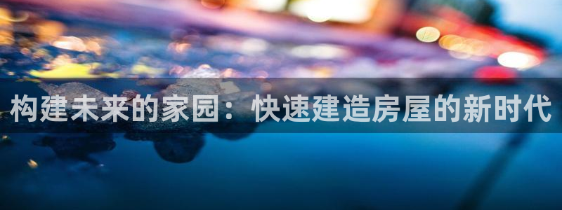 NG体育岛娱乐：构建未来的家园：快速建造房屋的新时代